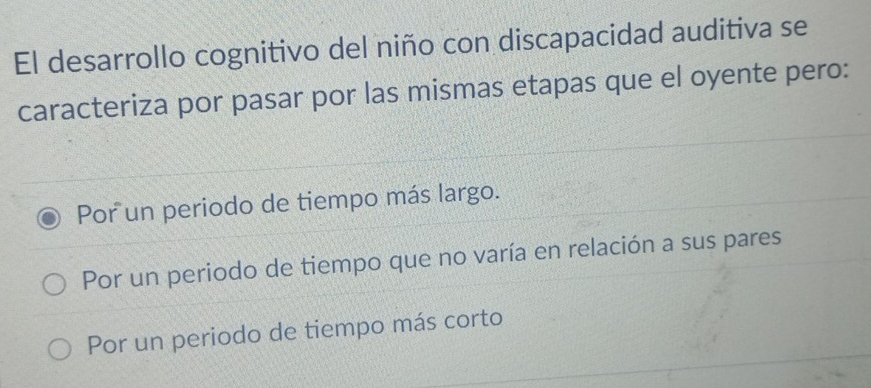 El desarrollo cognitivo del niño con discapacidad auditiva se
caracteriza por pasar por las mismas etapas que el oyente pero:
Por un periodo de tiempo más largo.
Por un periodo de tiempo que no varía en relación a sus pares
Por un periodo de tiempo más corto