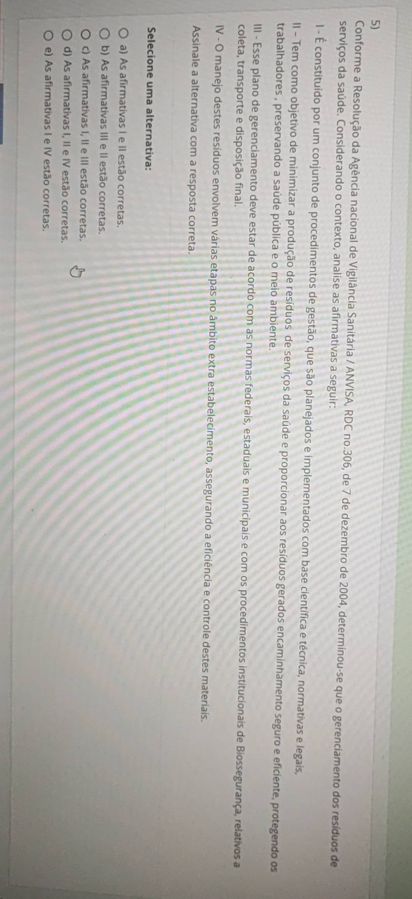 Conforme a Resolução da Agência nacional de Vigilância Sanitária / ANVISA, RDC no. 306, de 7 de dezembro de 2004, determinou-se que o gerenciamento dos resíduos de
serviços da saúde. Considerando o contexto, analise as afirmativas a seguir:
l - É constituído por um conjunto de procedimentos de gestão, que são planejados e implementados com base científica e técnica, normativas e legais,
II - Tem como objetivo de minimizar a produção de resíduos de serviços da saúde e proporcionar aos resíduos gerados encaminhamento seguro e eficiente, protegendo os
trabalhadores , preservando a saúde pública e o meio ambiente.
III - Esse plano de gerenciamento deve estar de acordo com as normas federais, estaduais e municipais e com os procedimentos institucionais de Biossegurança, relativos a
coleta, transporte e disposição final.
IV - O manejo destes resíduos envolvem várias etapas no âmbito extra estabelecimento, assegurando a eficiência e controle destes materiais.
Assinale a alternativa com a resposta correta.
Selecione uma alternativa:
a) As afirmativas I e II estão corretas.
b) As afirmativas III e II estão corretas.
c) As afirmativas I, II e III estão corretas.
d) As afirmativas I, II e IV estão corretas.
e) As afirmativas I e IV estão corretas.