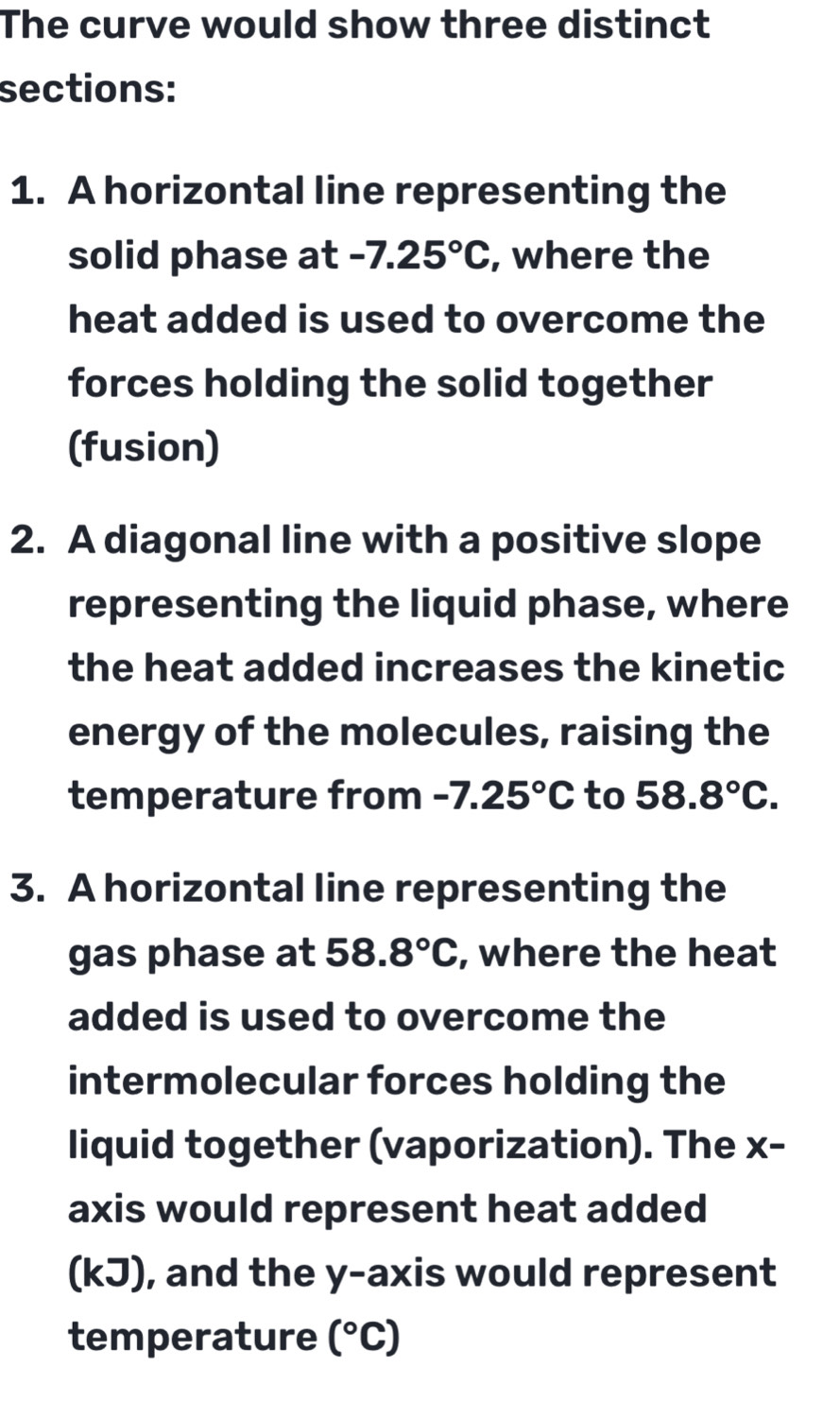 The curve would show three distinct 
sections: 
1. A horizontal line representing the 
solid phase at -7.25°C , where the 
heat added is used to overcome the 
forces holding the solid together 
(fusion) 
2. A diagonal line with a positive slope 
representing the liquid phase, where 
the heat added increases the kinetic 
energy of the molecules, raising the 
temperature from -7.25°C to 58.8°C. 
3. A horizontal line representing the 
gas phase at 58.8°C , where the heat 
added is used to overcome the 
intermolecular forces holding the 
liquid together (vaporization). The x - 
axis would represent heat added 
(kJ), and the y-axis would represent 
temperature (^circ C)