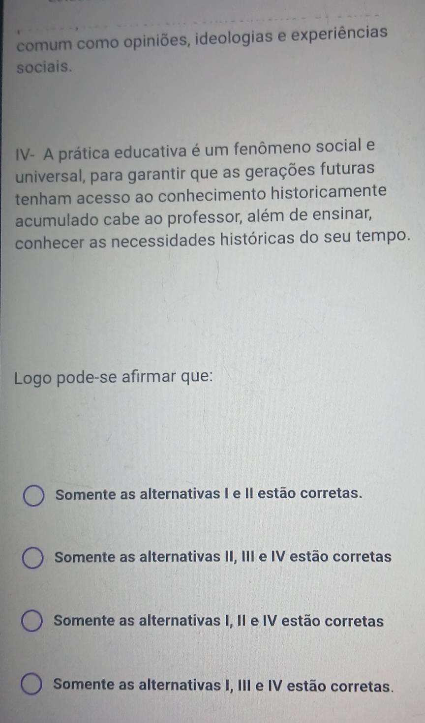 comum como opiniões, ideologias e experiências
sociais.
IV- A prática educativa é um fenômeno social e
universal, para garantir que as gerações futuras
tenham acesso ao conhecimento historicamente
acumulado cabe ao professor, além de ensinar,
conhecer as necessidades históricas do seu tempo.
Logo pode-se afirmar que:
Somente as alternativas I e II estão corretas.
Somente as alternativas II, III e IV estão corretas
Somente as alternativas I, II e IV estão corretas
Somente as alternativas I, III e IV estão corretas.