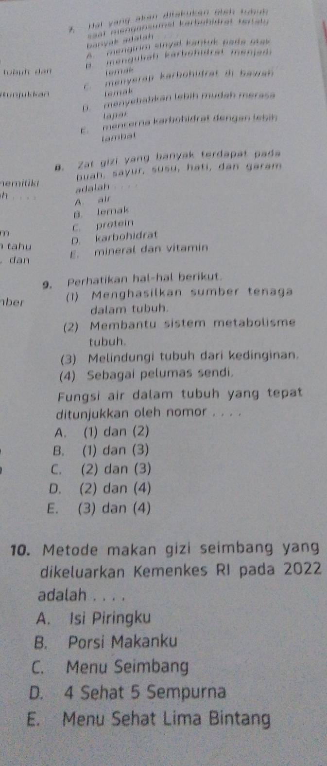 ai y ang akan dilakukan eieh tu h i
sast mengansumel kerbühidrät tertaty
banyak adalah
A''' mengirim sinval kantuk pada otas 
tü h u h d an B mengüläh kärböhidrät menjad
temak
C. menyerap karböhidrat di bawah 
iun ju k kan temal
D. menyebabkan lebiḥ mudah merasa
l ap a
E. mencerna karhöhidrät dengan lebin
lambat
a. Zat gizi yang banyak terdapat pada
nemilik huah, sayur, susu, hati, dan garam
adalah .

A. air
B. lemak
m C. pratein
D. karbohidrat
t h 
. dan
E. mineral dan vitamin
9. Perhatikan hal-hal berikut.
ber (1) Menghasilkan sumber tenaga
dalam tubuh.
(2) Membantu sistem metabolisme
tubuh.
(3) Melindungi tubuh dari kedinginan.
(4) Sebagai pelumas sendi.
Fungsi air dalam tubuh yang tepat
ditunjukkan oleh nomor . . . .
A. (1) dan (2)
B. (1) dan (3)
C. (2) dan (3)
D. (2) dan (4)
E. (3) dan (4)
10. Metode makan gizi seimbang yang
dikeluarkan Kemenkes RI pada 2022
adalah . . . .
A. Isi Piringku
B. Porsi Makanku
C. Menu Seimbang
D. 4 Sehat 5 Sempurna
E. Menu Sehat Lima Bintang