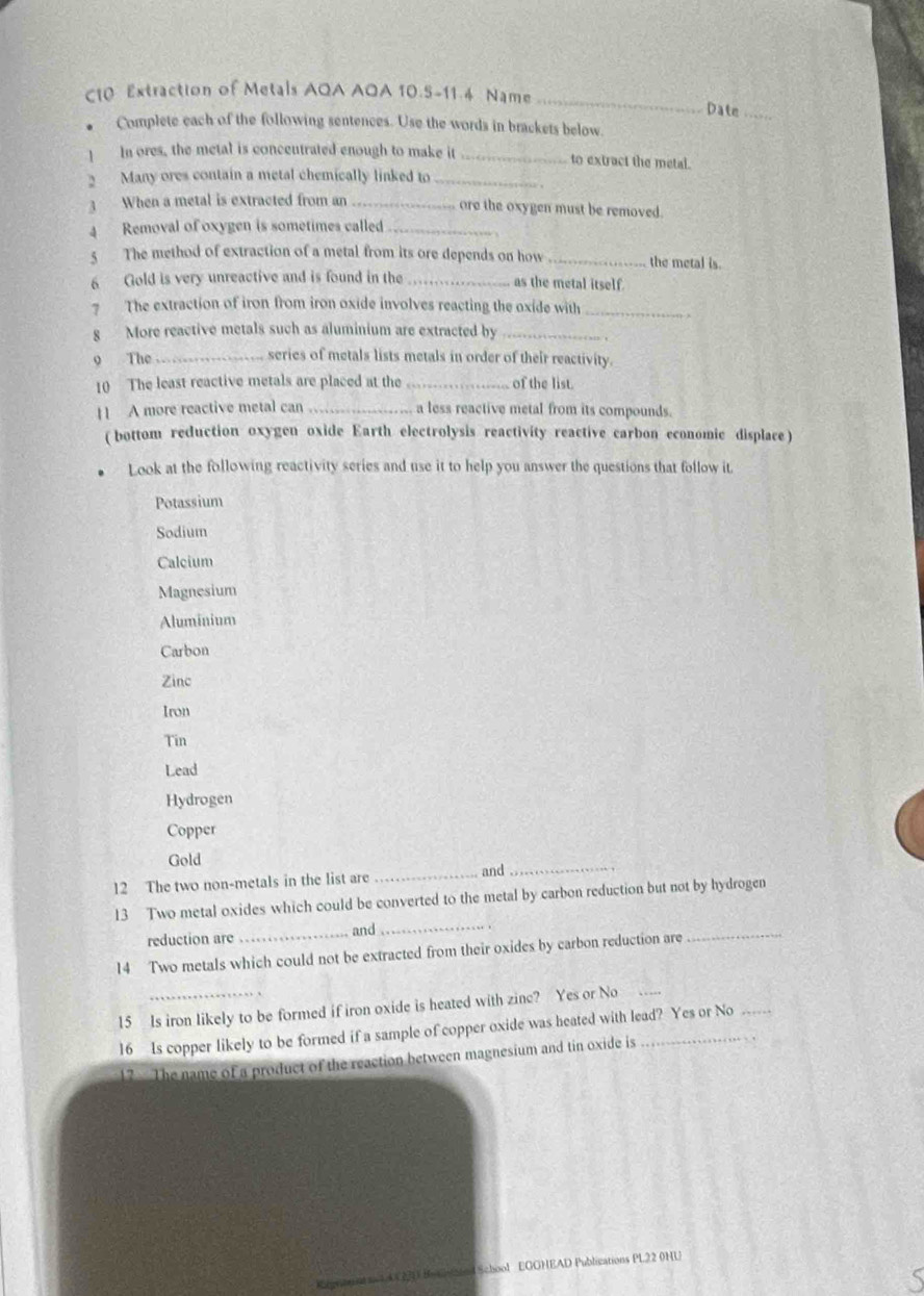 C10 Extraction of Metals AQA AOA 10.5-11.4 Name_
Date_
Complete each of the following sentences. Use the words in brackets below
! In ores, the metal is conceutrated enough to make it _to extract the metal.
2 Many ores contain a metal chemically linked to_
3 When a metal is extracted from an _ore the oxygen must be removed.
4 Removal of oxygen is sometimes called_
5 The method of extraction of a metal from its ore depends on how _the metal is.
6 Gold is very unreactive and is found in the _as the metal itself.
7 The extraction of iron from iron oxide involves reacting the oxide with_
8 More reactive metals such as aluminium are extracted by_
9 The_
series of metals lists metals in order of their reactivity.
10 The least reactive metals are placed at the _of the list.
11 A more reactive metal can _a less reactive metal from its compounds.
( bottom reduction oxygen oxide Earth electrolysis reactivity reactive carbon economic displace )
Look at the following reactivity series and use it to help you answer the questions that follow it
Potassium
Sodium
Calcium
Magnesium
Aluminium
Carbon
Zinc
Iron
Tin
Lead
Hydrogen
Copper
Gold
12 The two non-metals in the list are_
and_
13 Two metal oxides which could be converted to the metal by carbon reduction but not by hydrogen
reduction are and_
14 Two metals which could not be extracted from their oxides by carbon reduction are_
15 Is iron likely to be formed if iron oxide is heated with zinc? Yes or No
16 Is copper likely to be formed if a sample of copper oxide was heated with lead? Yes or No
17 - The name of a product of the reaction between magnesium and tin oxide is
School EGGHEAD Publications PL22 0HU
