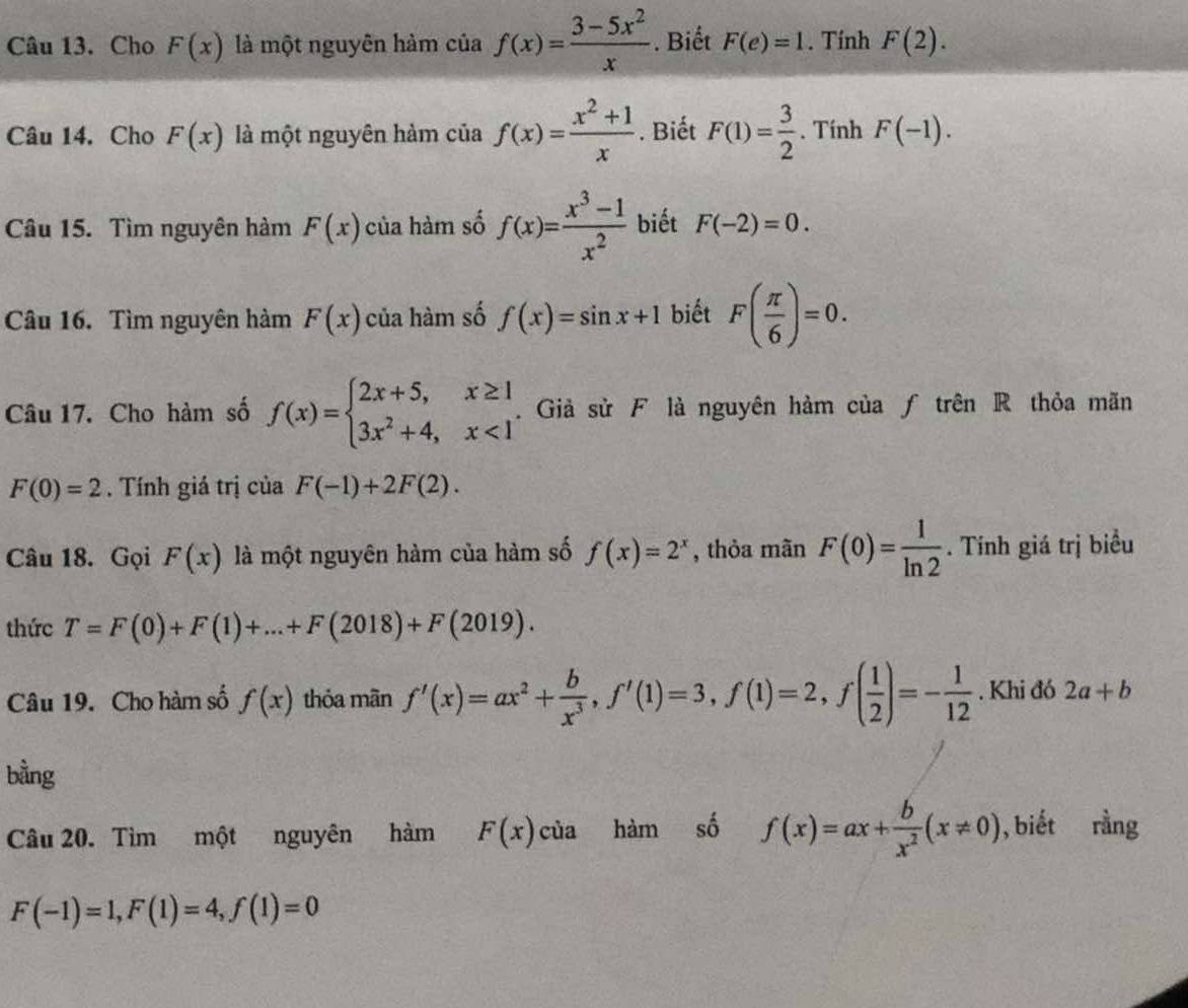 Cho F(x) là một nguyên hàm của f(x)= (3-5x^2)/x . Biết F(e)=1. Tính F(2).
Câu 14. Cho F(x) là một nguyên hàm của f(x)= (x^2+1)/x . Biết F(1)= 3/2 . Tính F(-1).
Câu 15. Tìm nguyên hàm F(x) của hàm số f(x)= (x^3-1)/x^2  biết F(-2)=0.
Câu 16. Tìm nguyên hàm F(x) của hàm số f(x)=sin x+1 biết F( π /6 )=0.
Câu 17. Cho hàm số f(x)=beginarrayl 2x+5,x≥ 1 3x^2+4,x<1endarray.. Giả sử F là nguyên hàm của ƒ trên R thỏa mãn
F(0)=2. Tính giá trị của F(-1)+2F(2).
Câu 18. Gọi F(x) là một nguyên hàm của hàm số f(x)=2^x , thỏa mãn F(0)= 1/ln 2 . Tính giá trị biểu
thức T=F(0)+F(1)+...+F(2018)+F(2019).
Câu 19. Cho hàm số f(x) thỏa mãn f'(x)=ax^2+ b/x^3 ,f'(1)=3,f(1)=2,f( 1/2 )=- 1/12 . Khi đó 2a+b
bằng
Câu 20. Tìm một nguyên hàm F(x) của hàm số f(x)=ax+ b/x^2 (x!= 0) , biết rằng
F(-1)=1,F(1)=4,f(1)=0