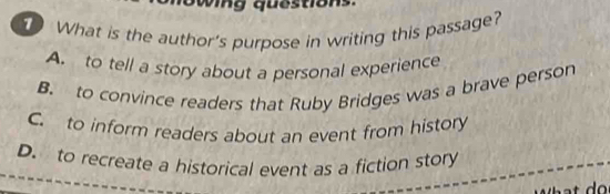 wing questions.
What is the author's purpose in writing this passage?
A. to tell a story about a personal experience
B. to convince readers that Ruby Bridges was a brave person
C. to inform readers about an event from history
D. to recreate a historical event as a fiction story