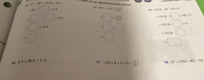 4^3-(3.1+6.4)+4.5 contervs 
br en de las operaciones para evaluar.
=4^2-□ +4.5
14 (8.7+3.3)* ( 1/2 )^2 15 157.8-(3^2+6)* 3
=□ -□ +4.5
=□ * ( 1/2 )^2
=157.8-(□ +6)* 3
=□ +4.5
=□ * □
=157.8-□ * 3
=□
=□
=157.8-□
=□
16. 4.3+(8.4-5.1) [2^3* (152/ 8)]-52
17. 1.25* 4+3* 2/ ( 1/2 )^3 18.