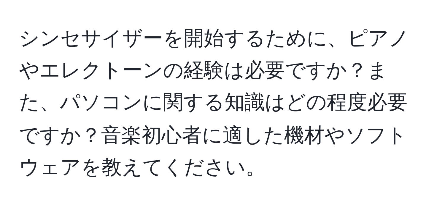 シンセサイザーを開始するために、ピアノやエレクトーンの経験は必要ですか？また、パソコンに関する知識はどの程度必要ですか？音楽初心者に適した機材やソフトウェアを教えてください。