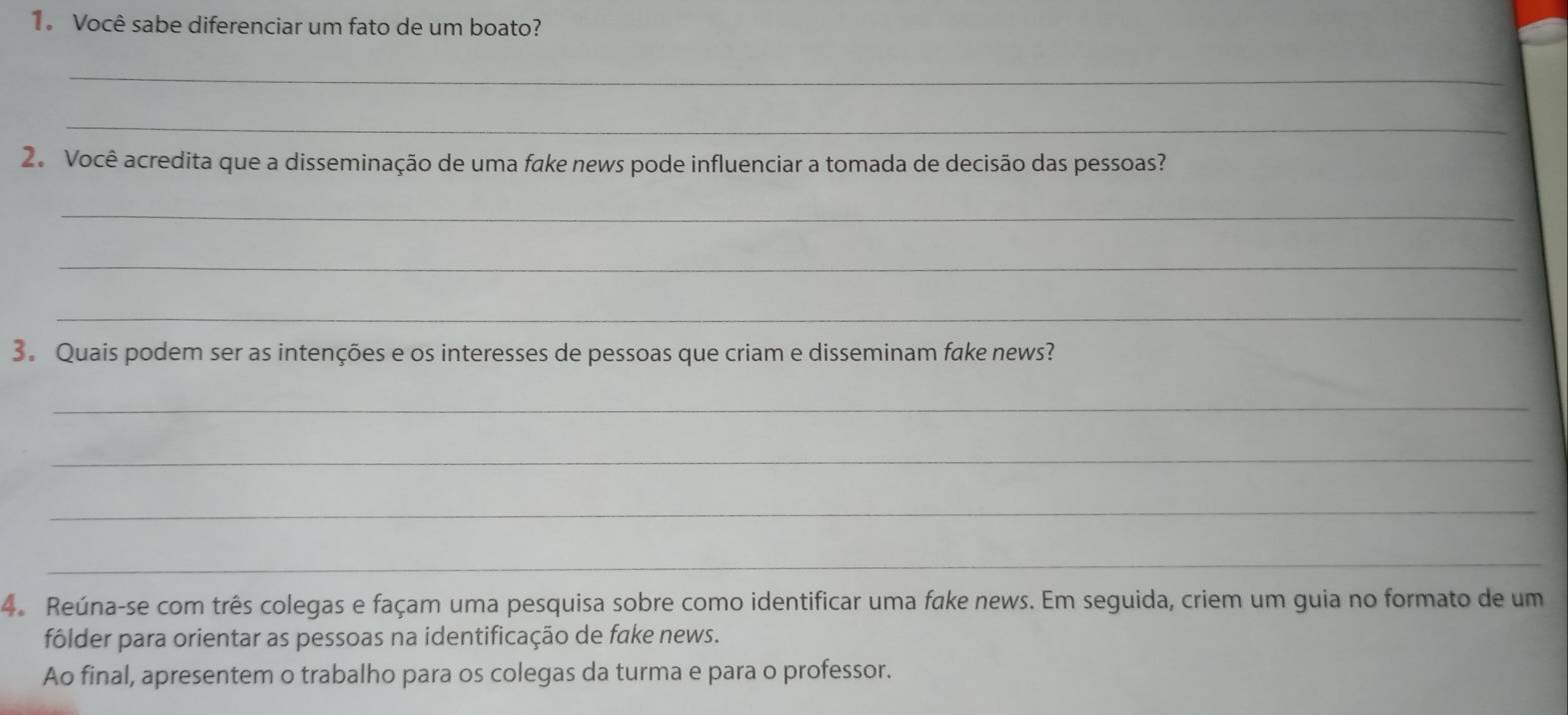 Você sabe diferenciar um fato de um boato? 
_ 
_ 
2. Você acredita que a disseminação de uma fake news pode influenciar a tomada de decisão das pessoas? 
_ 
_ 
_ 
3. Quais podem ser as intenções e os interesses de pessoas que criam e disseminam fake news? 
_ 
_ 
_ 
_ 
4. Reúna-se com três colegas e façam uma pesquisa sobre como identificar uma fake news. Em seguida, criem um guia no formato de um 
fôlder para orientar as pessoas na identificação de fake news. 
Ao final, apresentem o trabalho para os colegas da turma e para o professor.