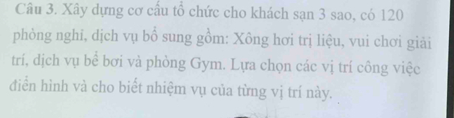 Xây dựng cơ cấu tổ chức cho khách sạn 3 sao, có 120
phòng nghi, dịch vụ bổ sung gồm: Xông hơi trị liệu, vui chơi giải 
trí, dịch vụ bể bơi và phòng Gym. Lựa chọn các vị trí công việc 
điển hình và cho biết nhiệm vụ của từng vị trí này.