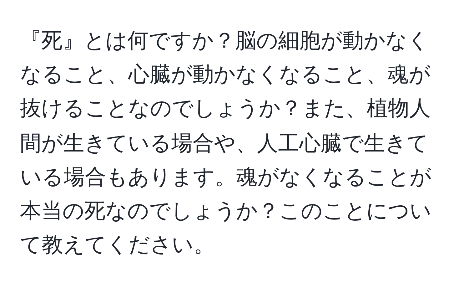 『死』とは何ですか？脳の細胞が動かなくなること、心臓が動かなくなること、魂が抜けることなのでしょうか？また、植物人間が生きている場合や、人工心臓で生きている場合もあります。魂がなくなることが本当の死なのでしょうか？このことについて教えてください。