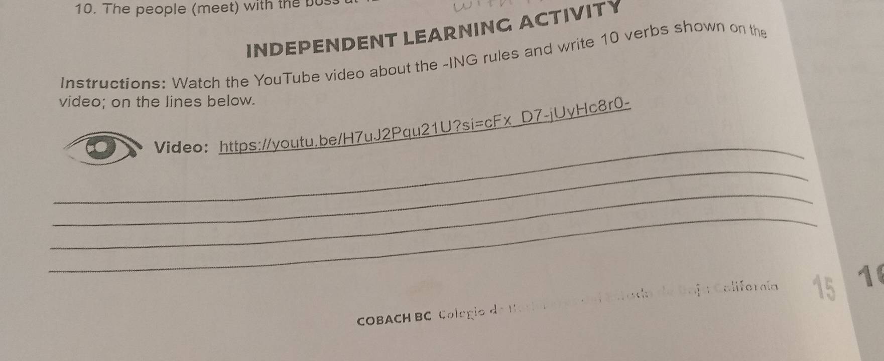 The people (meet) with the bu 
INDEPENDENT LEARNING ACTIVITY 
Instructions: Watch the YouTube video about the -ING rules and write 10 verbs shown on the 
video; on the lines below. 
_ 
Video: https://youtu.be/H7uJ2Pqu21U?si=cFx D7-jUyHc8r0- 
_ 
_ 
_ 
16 
COBACH BC Colégio e Caegoríaa Estada da Baja Califorcía