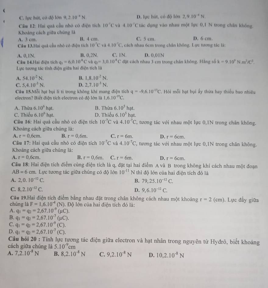 C. lực hút, có độ lớn 9,2.10^(-8)N. D. lực hùt, có độ lớn 2,9.10^(-8)N.
Câu 12: Hai quả cầu nhỏ có điện tích 10°C và 4.10^(-7)C tác dụng vào nhau một lực 0,1 N trong chân không.
Khoảng cách giữa chúng là
A. 3 cm. B. 4 cm. C. 5 cm. D. 6 cm.
Câu 13.Hai quả cầu nhỏ có điện tích 10°C và 4.10^(-7)C T, cách nhau 6cm trong chân không. Lực tương tác lá:
A. 0,1N. B. 0,2N. C. 1N. D. 0.01N
Câu 14.Hai điện tích q_1=6,0.10^(-8)C và q_2=3.0.10^(-8)C đật cách nhau 3 cm trong chân không. Hãng số k=9.10^9N.m^2/C^1.
Lực tương tác tĩnh điện giữa hai điện tích là
A. 54.10^(-2)N. B. 1.8.10^(-2)N.
C. 5,4.10^(-3)N. D. 2,7.10^(-3)N.
Câu 15.Mỗi hạt bụi li ti trong không khí mang điện tích q=-9,6.10^(-13)C. Hỏi mỗi hạt bụi ấy thừa hay thiếu bao nhiêu
electron? Biết điện tích electron có độ lớn là 1,6.10^(-19)C.
A. Thừa 6.10° hạt. B. Thừa 6.10^5hat.
C. Thiếu 6. 10° I at. D. Thiếu 6.10^5hat.
Cầu 16: Hai quả cầu nhỏ có điện tích 10^(-7)C và 4.10^(-7)C , tương tác với nhau một lực 0,1N trong chân không.
Khoảng cách giữa chúng là:
A. r=0.6cm. B. r=0,6m. C. r=6m. D. r=6cm.
Câu 17: Hai quả cầu nhỏ có điện tích 10^(-7)C và 4.10^(-7)C 2, tương tác với nhau một lực 0,1N trong chân không.
Khoảng cách giữa chúng là:
A. r=0.6cm. B. r=0,6m. C. r=6m. D. r=6cm.
Câu 18: Hai điện tích điểm cùng điện tích là q, đặt tại hai điểm A và B trong không khí cách nhau một đoạn
AB=6cm. Lực tương tác giữa chúng có độ lớn 10^(-11)N thì độ lớn của hai điện tích đó là
A. 2,0.10^(-12)C. B. 79,25.10^(-12)C.
C. 8,2.10^(-12)C. D. 9,6.10^(-12)C.
Cầu 19.Hai điện tích điểm bằng nhau đặt trong chân không cách nhau một khoảng r=2 (cm). Lực đầy giữa
chúng là F=1,6.10^(-4) (N 1. Độ lớn của hai điện tích đó là:
A. q_1=q_2=2,67.10^(-9) (μC).
B. q_1=q_2=2,67.10^(-7) (μC).
C. q_1=q_2=2,67.10^(-9) (C).
D. q_1=q_2=2,67.10^(-7) (C).
Câu hỏi 20 : Tính lực tương tác điện giữa electron và hạt nhân trong nguyên tử Hyđrô, biết khoảng
cách giữa chúng là 5.10^(-9)cm
A. 7,2.10^(-8)N B. 8,2.10^(-8)N C. 9,2.10^(-8)N D. 10,2.10^(-8)N