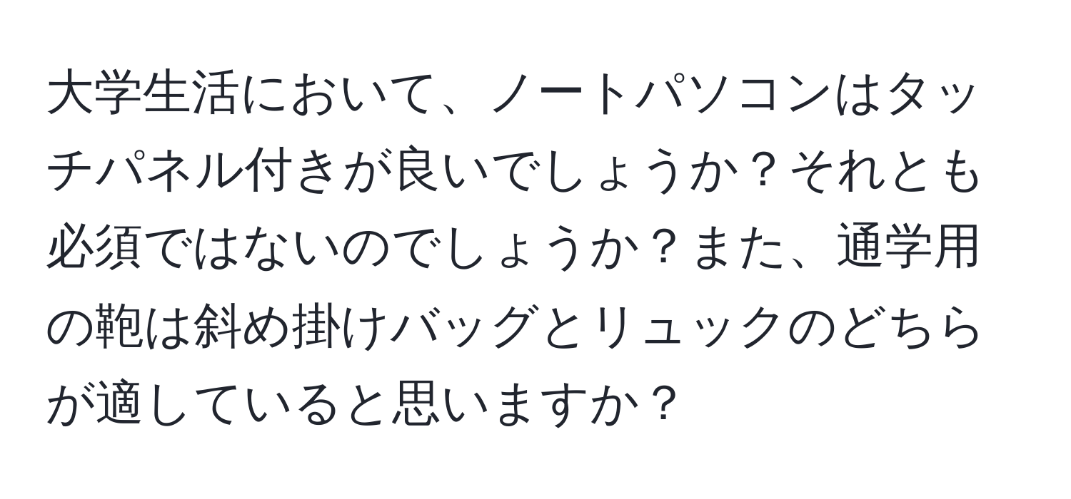 大学生活において、ノートパソコンはタッチパネル付きが良いでしょうか？それとも必須ではないのでしょうか？また、通学用の鞄は斜め掛けバッグとリュックのどちらが適していると思いますか？