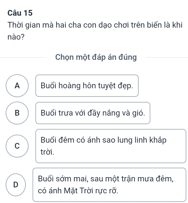 Thời gian mà hai cha con dạo chơi trên biển là khi
nào?
Chọn một đáp án đúng
A Buổi hoàng hôn tuyệt đẹp.
B Buổi trưa với đầy nắng và gió.
Buổi đêm có ánh sao lung linh khắp
C
trời.
Buổi sớm mai, sau một trận mưa đêm,
D
có ánh Mặt Trời rực rỡ.