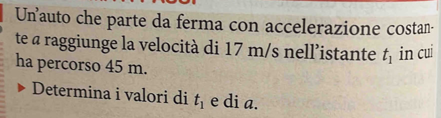 Un auto che parte da ferma con accelerazione costan- 
te a raggiunge la velocità di 17 m/s nell’istante t_1 in cui 
ha percorso 45 m. 
Determina i valori di t_1 e di a.