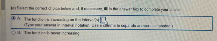 Select the correct choice below and, if necessary, fill in the answer box to complete your choice.
A. The function is increasing on the interval(s)
(Type your answer in interval notation. Use a comma to separate answers as needed.)
B. The function is never increasing.