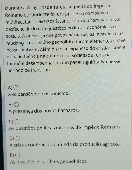 Durante a Antiguidade Tardia, a queda do Império
Romano do Ocidente foi um processo complexo e
multifacetado. Diversos fatores contribuíram para esse
desfecho, incluindo questões políticas, econômicas e
sociais. A presença dos povos bárbaros, as invasões e as
mudanças no cenário geopolítico foram elementos-chave
nesse contexto. Além disso, a expansão do cristianismo e
a sua influência na cultura e na sociedade romana
também desempenharam um papel significativo nesse
período de transição.
A)○
A expansão do cristianismo.
B)
A presença dos povos bárbaros.
C)○
As questões políticas internas do Império Romano.
D)○
A crise econômica e a queda da produção agrícola.
E)○
As invasões e conflitos geopolíticos.