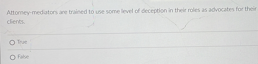 Attorney-mediators are trained to use some level of deception in their roles as advocates for their
clients.
True
False