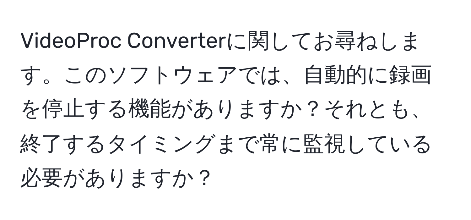 VideoProc Converterに関してお尋ねします。このソフトウェアでは、自動的に録画を停止する機能がありますか？それとも、終了するタイミングまで常に監視している必要がありますか？