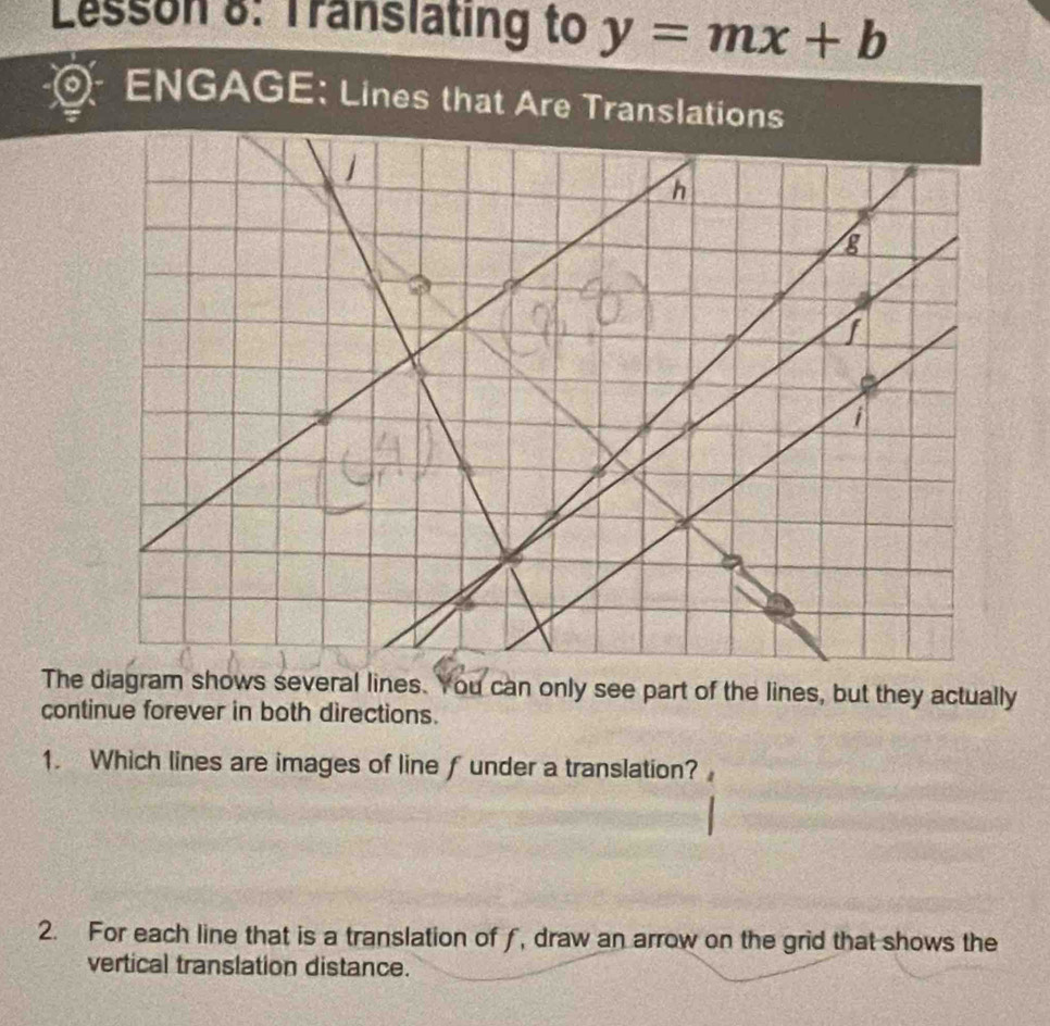 Lesson 8: Translating to y=mx+b
ENGAGE: Lines that Are Translations 
The diagram shows several lines. You can only see part of the lines, but they actually 
continue forever in both directions. 
1. Which lines are images of line f under a translation? 
2. For each line that is a translation of f, draw an arrow on the grid that shows the 
vertical translation distance.