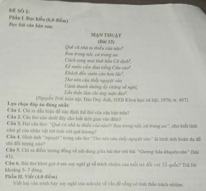 Để SÓ 2: 
Phần L Đọc hiểu (6,0 điễm) 
Đọc bài văn bản sau: 
mạn thuật 
(Bài 13) 
Quê cũ nhà ta thiếu của nào? 
Rau trong nội, cá trong ao. 
Cách song mai tỉnh hồn Cô dịc L , 
Kể nước cầm đưa tiếng Cứu cao. 
Khách đến vườn còn hoa 14c^5, 
Thơ nên cửa thấy nguyệt vào. 
Cảnh thanh dường ấy chăng về nghi, 
Lần thần làm chi áng mận đào. 
(Nguyễn Trãi toàn tập, Đảo Duy Anh, NXB Khoa học xã hội, 1976, tr. 407) 
Lựa chọn đáp án đúng nhất: 
Câu 1. Chỉ ra dấu hiệu để xác định thể thơ của văn bản trên? 
Câu 2. Câu thơ nào dưới đây cho biết thời gian vào đêm? 
Cầu 3. Hai câu thơ: “Quê cũ nhà ta thiếu của nào?/ Rau trong nội, cá trong ao”, cho biết tình 
cảm gì của nhân vật trữ tình với quê hương? 
Câu 4, Hình ảnh “nguyệt'' trong câu thơ “Thơ nên cửa thấy nguyệt vào” là hình ảnh hoán dụ đề 
chỉ đối tượng nào? 
Câu 5. Chỉ ra điểm tương đồng về nội dung giữa bài thơ với bài “Gương báu khuyên răn” (bài 
43). 
Câu 6. Bài thơ khơi gợi ở em suy nghĩ gì về trách nhiệm của tuổi trẻ đối với Tổ quốc? Trả lời 
khoảng 5- 7 dòng. 
Phần II. Viết (4,0 điễm) 
Viết bài văn trình bày suy nghĩ của anh/chị về vấn đề sống có tinh thần trách nhiệm.