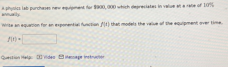 A physics lab purchases new equipment for $900, 000 which depreciates in value at a rate of 10%
annually. 
Write an equation for an exponential function f(t) that models the value of the equipment over time.
f(t)=
Question Help: Video Message instructor