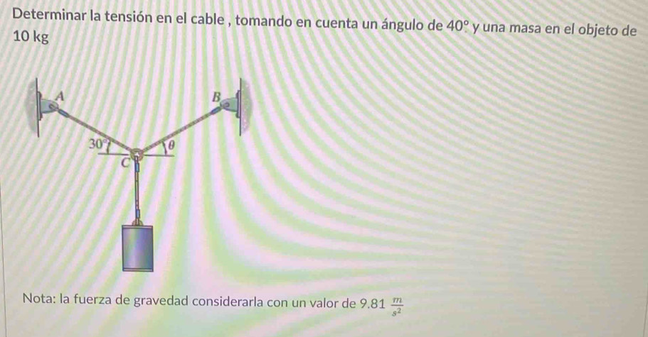 Determinar la tensión en el cable , tomando en cuenta un ángulo de 40° y una masa en el objeto de
10 kg
Nota: la fuerza de gravedad considerarla con un valor de 9.81 m/s^2 