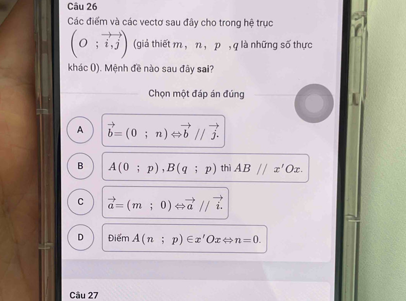 Các điểm và các vectơ sau đây cho trong hệ trục
(O;vector i,j) (giả thiết m , η , p , q là những số thực
khác (). Mệnh đề nào sau đây sai?
Chọn một đáp án đúng
A vector b=(0;n)Leftrightarrow vector b//vector j.
B A(0;p), B(q;p) thì AB//x'Ox.
C vector a=(m;0)Leftrightarrow vector a//vector i.
D Điểm A(n;p)∈ x'OxLeftrightarrow n=0. 
Câu 27