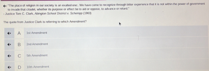 "The place of religion in our society is an exalted one:. We have come to recognize through bitter experience that it is not within the power of government
to invade that citadel, whether its purpose or effect be to aid or oppose, to advance or retard."
- Justice Tom C. Clark, Abington School District v. Schempp (1963)
The quote from Justice Clark is referring to which Amendment?
A 1st Amendment
B 2nd Amendment
C 5th Amendment
10th Amendment