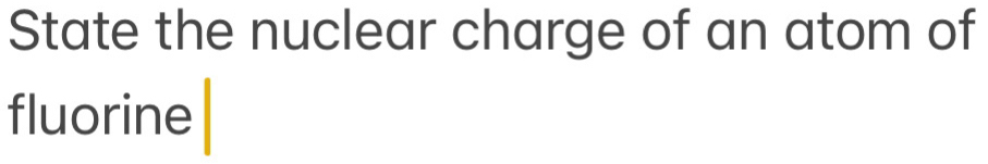 State the nuclear charge of an atom of 
fluorine