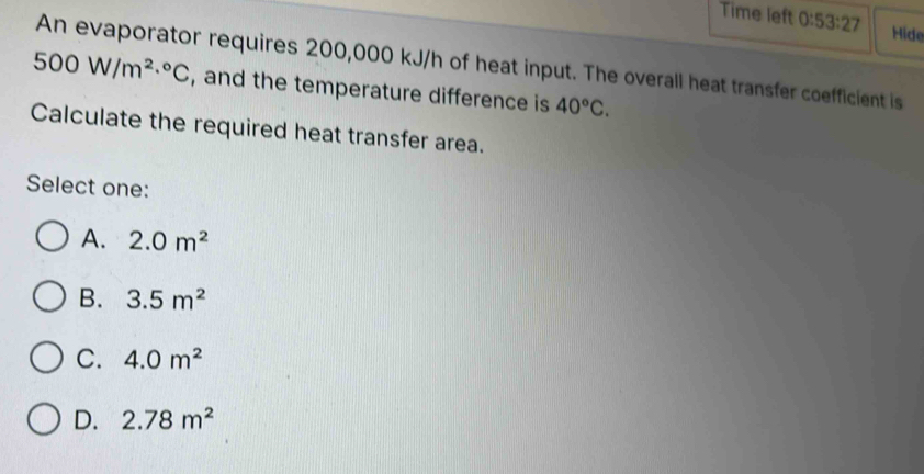 Time left 0:53:27 Hide
An evaporator requires 200,000 kJ/h of heat input. The overall heat transfer coefficient is
500W/m^(2.^circ)C , and the temperature difference is 40°C. 
Calculate the required heat transfer area.
Select one:
A. 2.0m^2
B. 3.5m^2
C. 4.0m^2
D. 2.78m^2