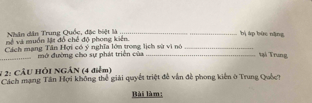 Nhân dân Trung Quốc, đặc biệt là_ 
bị áp bức nặng 
nề và muốn lật đổ chế độ phong kiến. 
Cách mạng Tân Hợi có ý nghĩa lớn trong lịch sử vì nó_ 
_mở đường cho sự phát triển của _tại Trung 
N 2: CÂU HÕI NGÁN (4 điểm) 
Cách mạng Tân Hợi không thể giải quyết triệt đề vấn đề phong kiến ở Trung Quốc? 
Bài làm: