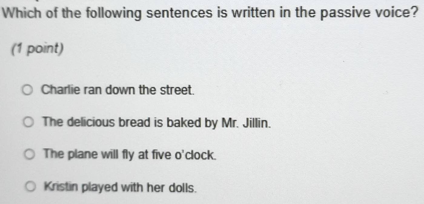 Which of the following sentences is written in the passive voice?
(1 point)
Charlie ran down the street.
The delicious bread is baked by Mr. Jillin.
The plane will fly at five o'clock.
Kristin played with her dolls.