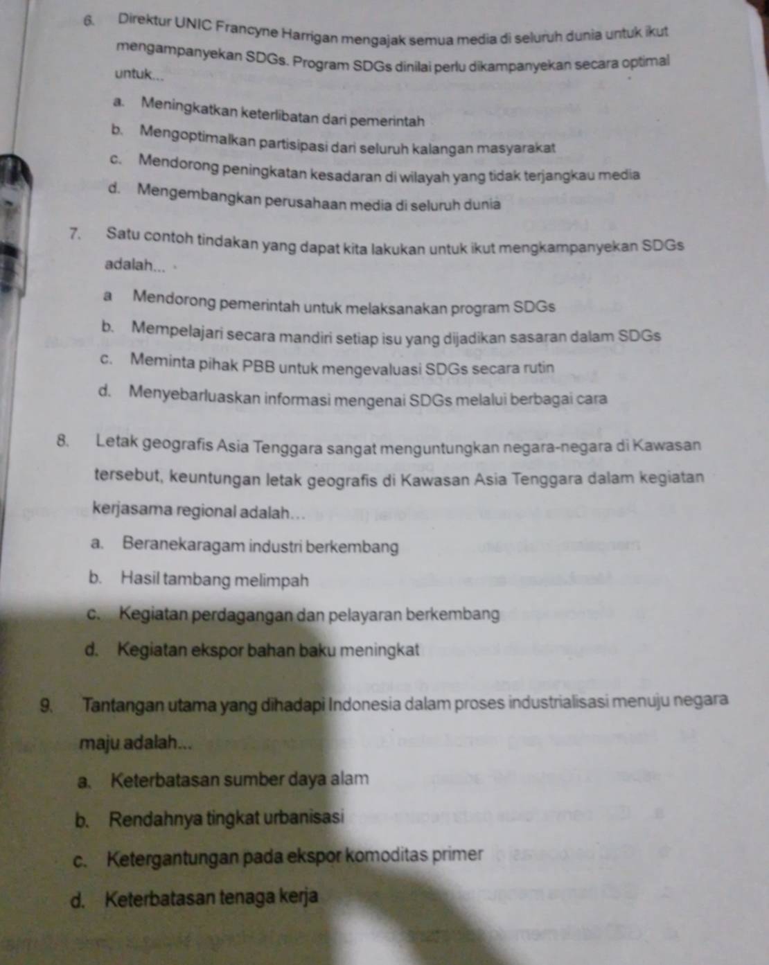 Direktur UNIC Francyne Harrigan mengajak semua media di seluruh dunia untuk ikut
mengampanyekan SDGs. Program SDGs dinilai perlu dikampanyekan secara optimal
untuk...
a. Meningkatkan keterlibatan dari pemerintah
b. Mengoptimalkan partisipasi dari seluruh kalangan masyarakat
c. Mendorong peningkatan kesadaran di wilayah yang tidak terjangkau media
d. Mengembangkan perusahaan media di seluruh dunia
7. Satu contoh tindakan yang dapat kita lakukan untuk ikut mengkampanyekan SDGs
adalah... ·
aMendørong pemerintah untuk melaksanakan program SDGs
b. Mempelajari secara mandiri setiap isu yang dijadikan sasaran dalam SDGs
c. Meminta pihak PBB untuk mengevaluasi SDGs secara rutin
d. Menyebarluaskan informasi mengenai SDGs melalui berbagai cara
8. Letak geografis Asia Tenggara sangat menguntungkan negara-negara di Kawasan
tersebut, keuntungan letak geografis di Kawasan Asia Tenggara dalam kegiatan
kerjasama regional adalah…..
a. Beranekaragam industri berkembang
b. Hasil tambang melimpah.Kegiatan perdagangan dan pelayaran berkembang
d. Kegiatan ekspor bahan baku meningkat
9. Tantangan utama yang dihadapi Indonesia dalam proses industrialisasi menuju negara
maju adalah...
a. Keterbatasan sumber daya alam
b. Rendahnya tingkat urbanisasi
c. Ketergantungan pada ekspor komoditas primer
d. Keterbatasan tenaga kerja