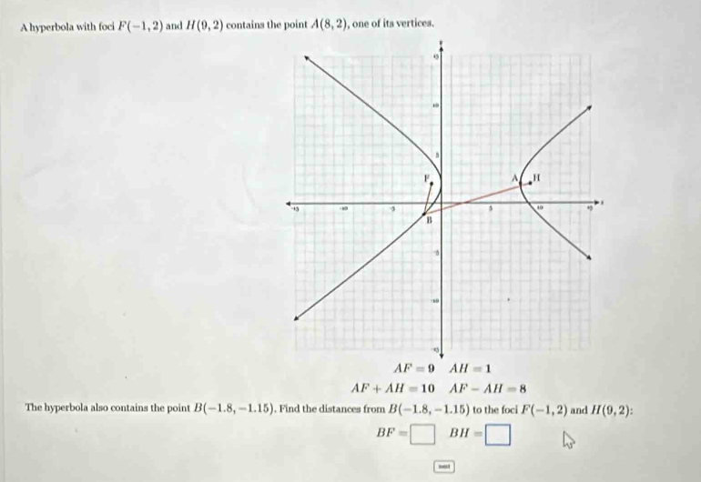 A hyperbola with foci F(-1,2) and H(9,2) contains the point A(8,2) , one of its vertices.
AF=9 AH=1
AF+AH=10 AF-AH=8
The hyperbola also contains the point B(-1.8,-1.15). Find the distances from B(-1.8,-1.15) to the foci F(-1,2) and H(9,2)
BF=□ BH=□