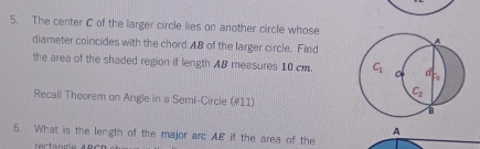 The center C of the larger circle lies on another circle whose
diameter coincides with the chord AB of the larger circle. Find
the area of the shaded region if length AB measures 10 cm. 
Recall Theorem on Angle in a Semi-Circle (#11)
A
6. What is the length of the major arc AE if the area of the