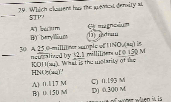 Which element has the greatest density at
_
STP?
A) barium magnesium
B) beryllium D radium
30. A 25.0-milliliter sample of HNO₃ (aq) is
_neutralized by 32.1 milliliters of 0.150 M
KOH(aq). What is the molarity of the
HNO₃(aq)?
A) 0.117 M C) 0.193 M
B) 0.150 M D) 0.300 M
cure of water when it is