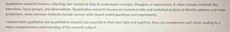 Qualitative research involves collecting non-numerical data to understand concepts, thoughts, or experiences. It often includes methods like 
interviews, focus groups, and observations. Quantitative research focuses on numerical data and statistical analysis to identify patters and make 
predictions, some common methods include surveys with closed-ended questions and experiments. 
I believe both qualitative and quantitative research are essential in their own right and together, they can complement each other, leading to a 
more comprehensive understanding of the research subject.