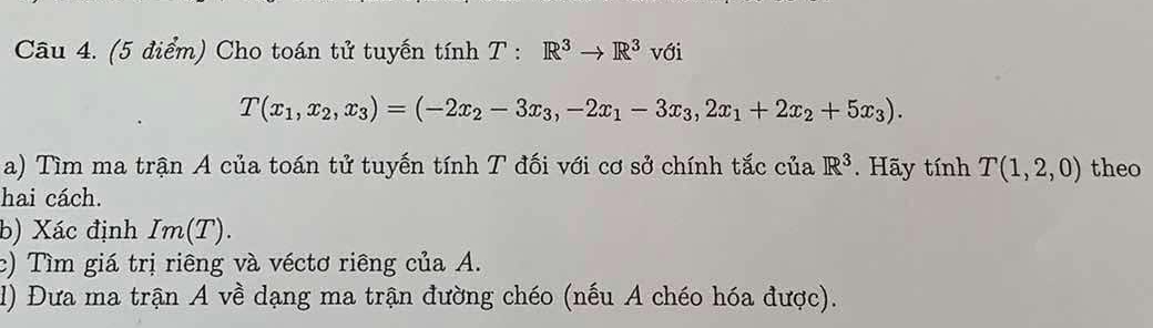 Cho toán tử tuyến tính T : R^3to R^3 với
T(x_1,x_2,x_3)=(-2x_2-3x_3,-2x_1-3x_3,2x_1+2x_2+5x_3). 
a) Tìm ma trận A của toán tử tuyến tính T đối với cơ sở chính tắc của R^3. Hãy inhT(1,2,0) theo 
hai cách. 
b) Xác định Im(T). 
c) Tìm giá trị riêng và véctơ riêng của A. 
1) Đưa ma trận A về dạng ma trận đường chéo (nếu A chéo hóa được).