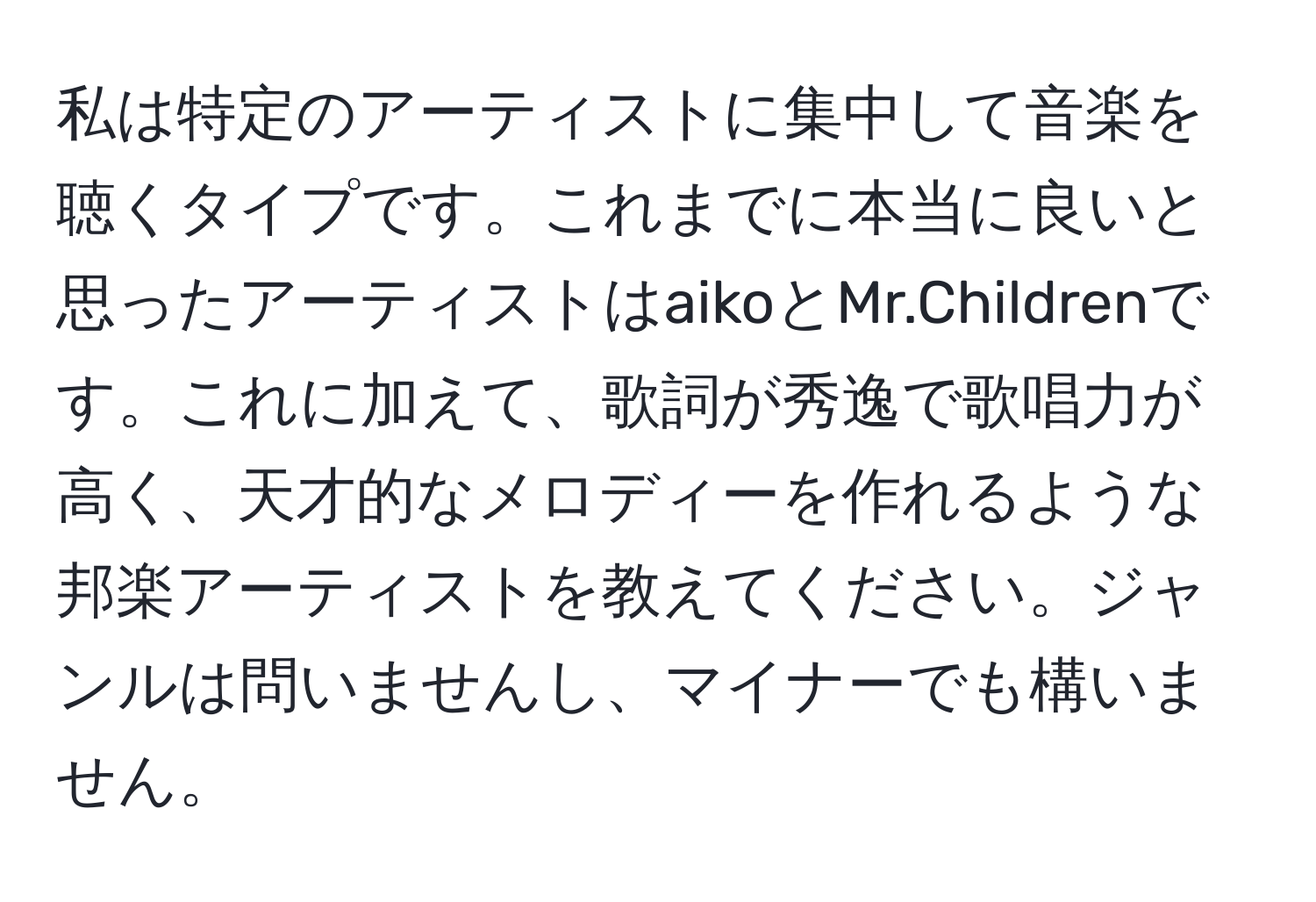 私は特定のアーティストに集中して音楽を聴くタイプです。これまでに本当に良いと思ったアーティストはaikoとMr.Childrenです。これに加えて、歌詞が秀逸で歌唱力が高く、天才的なメロディーを作れるような邦楽アーティストを教えてください。ジャンルは問いませんし、マイナーでも構いません。