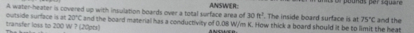 units ol pouñas per square 
A water-heater is covered up with insulation boards over a total surface area of ANSWER: . The inside board surface is at 75°C and the
30ft^2
outside surface is at 20°C and the board material has a conductivity of 0.08 W/m K. How thick a board should it be to limit the heat 
transfer loss to 200 W ? (20pts) A NSWED