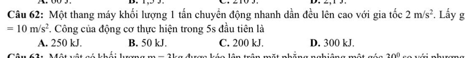 00 J. B. 1,5 3.
Câu 62: Một thang máy khối lượng 1 tấn chuyền động nhanh dần đều lên cao với gia tốc 2m/s^2 *. Lấy g
=10m/s^2. Công của động cơ thực hiện trong 5s đầu tiên là
A. 250 kJ. B. 50 kJ. C. 200 kJ. D. 300 kJ.

30°