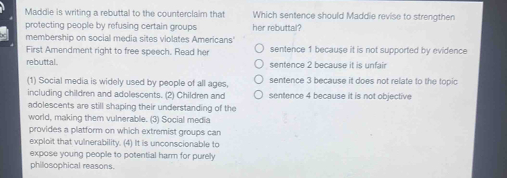 Maddie is writing a rebuttal to the counterclaim that Which sentence should Maddie revise to strengthen
protecting people by refusing certain groups her rebuttal?
membership on social media sites violates Americans'
First Amendment right to free speech. Read her sentence 1 because it is not supported by evidence
rebuttal. sentence 2 because it is unfair
(1) Social media is widely used by people of all ages, sentence 3 because it does not relate to the topic
including children and adolescents. (2) Children and sentence 4 because it is not objective
adolescents are still shaping their understanding of the
world, making them vulnerable. (3) Social media
provides a platform on which extremist groups can
exploit that vulnerability. (4) It is unconscionable to
expose young people to potential harm for purely
philosophical reasons.