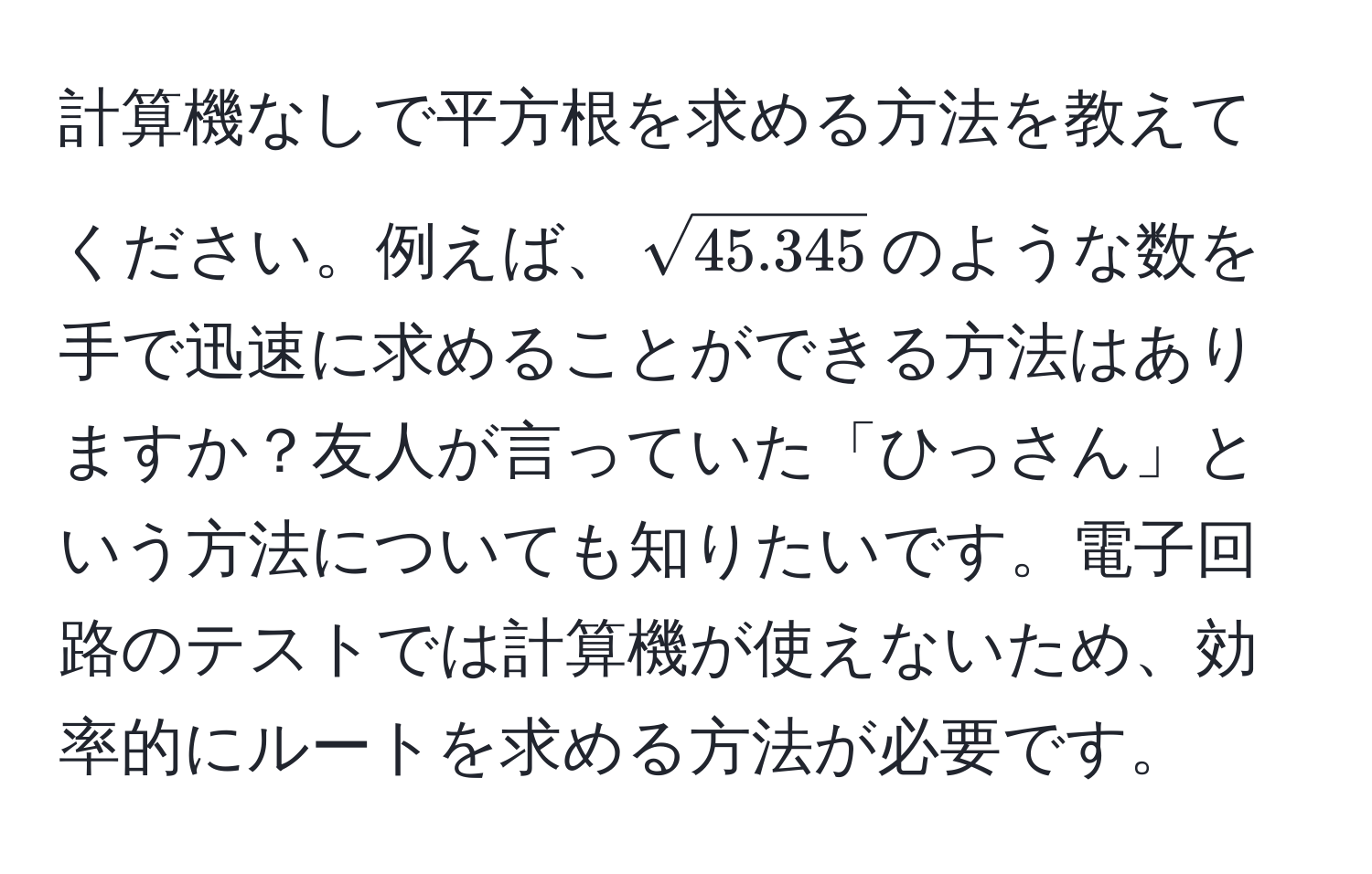 計算機なしで平方根を求める方法を教えてください。例えば、$sqrt(45.345)$のような数を手で迅速に求めることができる方法はありますか？友人が言っていた「ひっさん」という方法についても知りたいです。電子回路のテストでは計算機が使えないため、効率的にルートを求める方法が必要です。