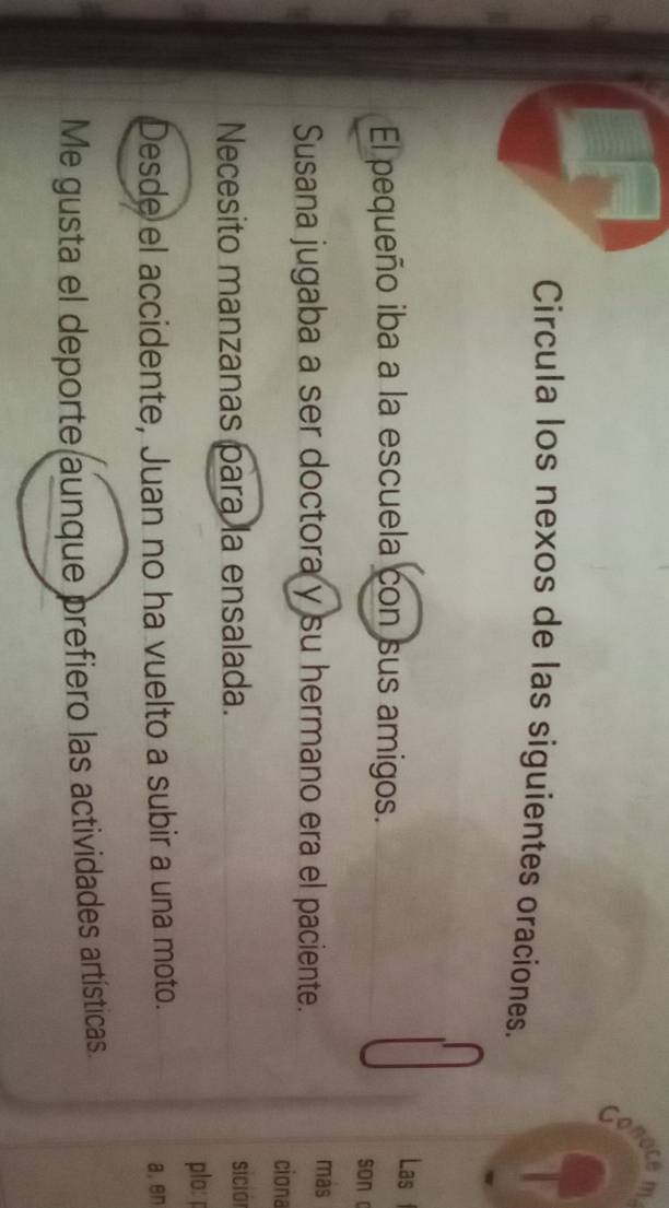 conoce 
Circula los nexos de las siguientes oraciones. 
Las f 
El pequeño iba a la escuela con sus amigos. 
son c 
Susana jugaba a ser doctora y su hermano era el paciente. 
más 
ciona 
Necesito manzanas para la ensalada. 
siciói 
plo: p 
Desde el accidente, Juan no ha vuelto a subir a una moto. a, en 
Me gusta el deporte aunque prefiero las actividades artísticas.