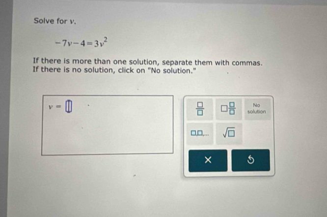 Solve for v.
-7v-4=3v^2
If there is more than one solution, separate them with commas. 
If there is no solution, click on "No solution."
v=□
No 
 □ /□   □  □ /□   solution
□ □ ,... sqrt(□ ) 
×