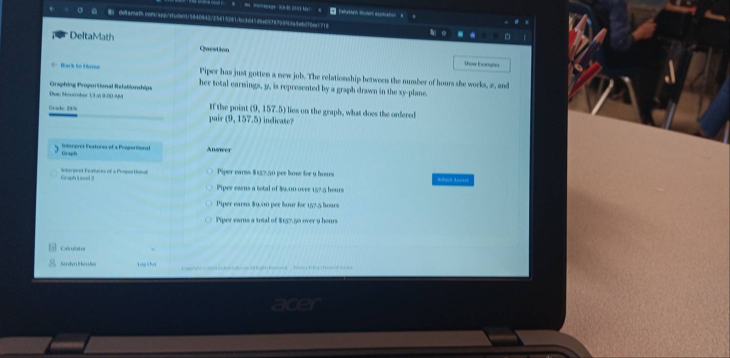 omepage- 3(A-B) 2033 Ma DeltaMath Student Application
B deltamath.com/app/student/3840842/25415281/bc3d41d6e0578703f63a5e8d70ee1718
DeltaMath
Question Show Examples
==Back to Home Piper has just gotten a new job. The relationship between the number of hours she works, æ, and
Graphing Proportional Relationships her total earnings, 9, is represented by a graph drawn in the xy -plane.
Due: November 13 at 8:00 AM
If the point (9, 157.5) lies on the graph, what does the ordered
Grado : 25% indicate?
pair (9,157,5)
Interpret Features of a Proportional Answer
Graph
Interpret Features of a Proportional Piper earns $157.50 per hour for 9 hours
Graph Level 2 znbmit Answer
Piper earns a total of $9.00 over 157.5 hours
Piper earns $0.00 per hour for 157.5 hours
Piper earns a total of $157.50 over 9 hours
C a lv u l a t or
Jørdyn Hessler g Cu Caperight Comsa Coltadoah cosn All lights fomesed Prss Bolicy Pern of Serds