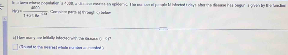 In a town whose population is 4000, a disease creates an epidemic. The number of people N infected t days after the disease has begun is given by the function
N(t)= 4000/1+24.9e^(-0.5t) . Complete parts a) through c) below. 
a) How many are initially infected with the disease (t=0) 2 
(Round to the nearest whole number as needed.)