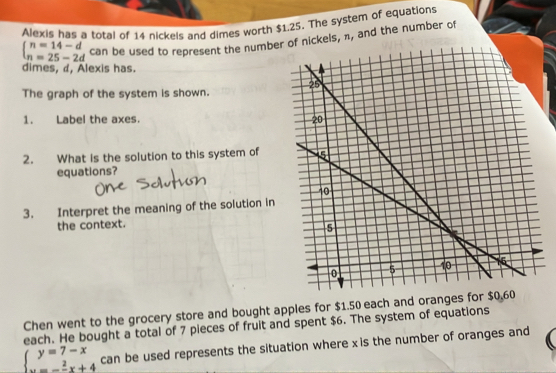 Alexis has a total of 14 nickels and dimes worth $1.25. The system of equations
beginarrayl n=14-d n=25-2dendarray. can be used to represent the numbeof nickels, π, and the number of
dimes, d, Alexis has.
The graph of the system is shown.
1. Label the axes. 
2. What is the solution to this system of
equations?
3. Interpret the meaning of the solution in
the context.
Chen went to the grocery store and bought apples for $1.50 each and oranges fo
each. He bought a total of 7 pieces of fruit and spent $6. The system of equations
beginarrayl y=7-x x=- 2/3 x+4endarray. can be used represents the situation where xis the number of oranges and