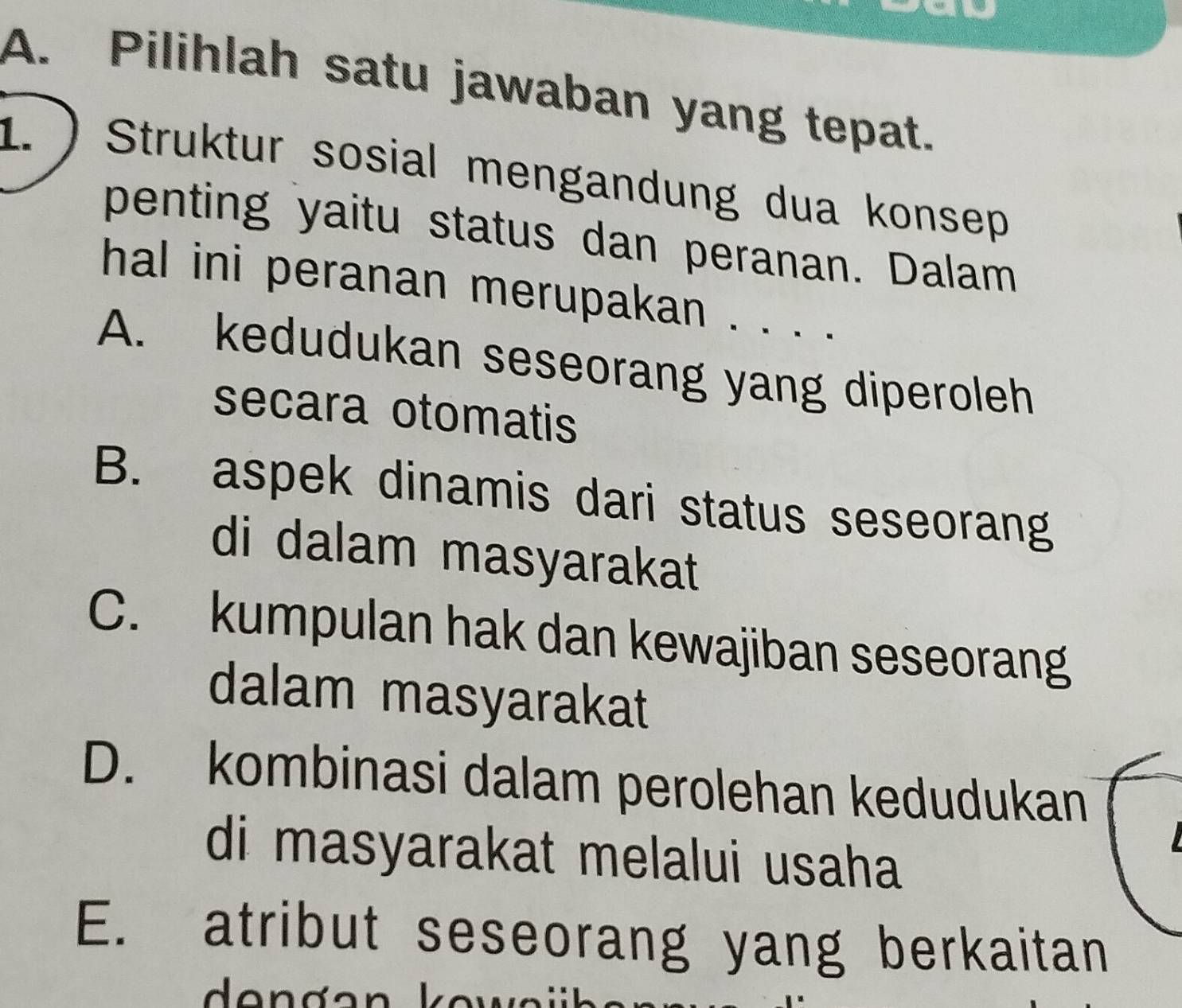 Pilihlah satu jawaban yang tepat.
1. ) Struktur sosial mengandung dua konsep
penting yaitu status dan peranan. Dalam
hal ini peranan merupakan . . . .
A. kedudukan seseorang yang diperoleh
secara otomatis
B. aspek dinamis dari status seseorang
di dalam masyarakat
C. kumpulan hak dan kewajiban seseorang
dalam masyarakat
D. kombinasi dalam perolehan kedudukan
di masyarakat melalui usaha
E. atribut seseorang yang berkaitan