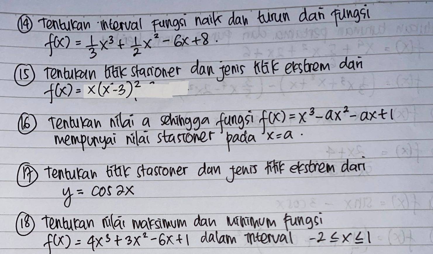 ④ tenburan `interval Fungsi naik dan turun dan fungsi
f(x)= 1/3 x^3+ 1/2 x^2-6x+8. 
(s) tenturan blk stasoner dan jenis tik evestrem dan
f(x)=x(x^2-3)^2
(6) Tencukcan nilai a sehingga fungsi f(x)=x^3-ax^2-ax+1
mempunyai nilai stasioner `pada x=a·
() tenturan bitk stassoner dan fenis M eestrem dar
y=cos 2x
() tenturan rulai marsimum dan Minimum fungsi
f(x)=4x^3+3x^2-6x+1 dalam interval -2≤ x≤ 1